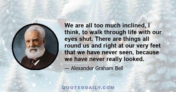 We are all too much inclined, I think, to walk through life with our eyes shut. There are things all round us and right at our very feet that we have never seen, because we have never really looked.