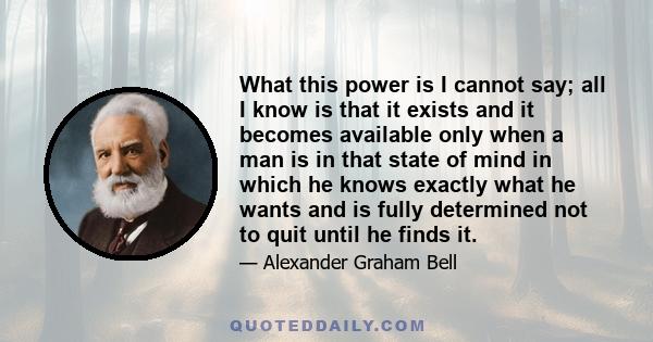 What this power is I cannot say; all I know is that it exists and it becomes available only when a man is in that state of mind in which he knows exactly what he wants and is fully determined not to quit until he finds