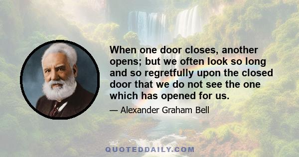 When one door closes, another opens; but we often look so long and so regretfully upon the closed door that we do not see the one which has opened for us.