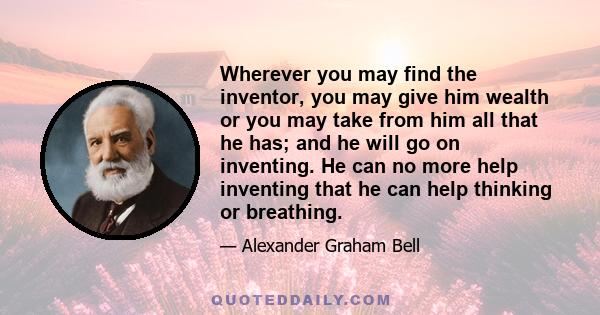 Wherever you may find the inventor, you may give him wealth or you may take from him all that he has; and he will go on inventing. He can no more help inventing that he can help thinking or breathing.