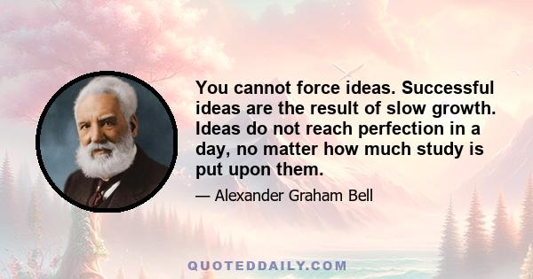 You cannot force ideas. Successful ideas are the result of slow growth. Ideas do not reach perfection in a day, no matter how much study is put upon them.