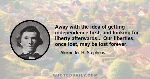 Away with the idea of getting independence first, and looking for liberty afterwards... Our liberties, once lost, may be lost forever.