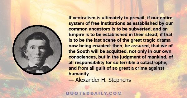 If centralism is ultimately to prevail; if our entire system of free Institutions as established by our common ancestors is to be subverted, and an Empire is to be established in their stead; if that is to be the last