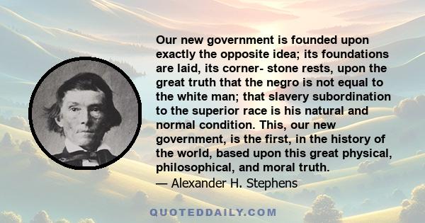 Our new government is founded upon exactly the opposite idea; its foundations are laid, its corner- stone rests, upon the great truth that the negro is not equal to the white man; that slavery subordination to the