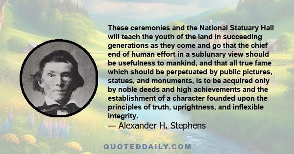 These ceremonies and the National Statuary Hall will teach the youth of the land in succeeding generations as they come and go that the chief end of human effort in a sublunary view should be usefulness to mankind, and