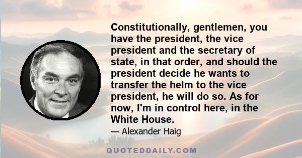 Constitutionally, gentlemen, you have the president, the vice president and the secretary of state, in that order, and should the president decide he wants to transfer the helm to the vice president, he will do so. As