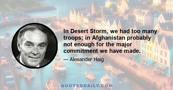 In Desert Storm, we had too many troops; in Afghanistan probably not enough for the major commitment we have made.