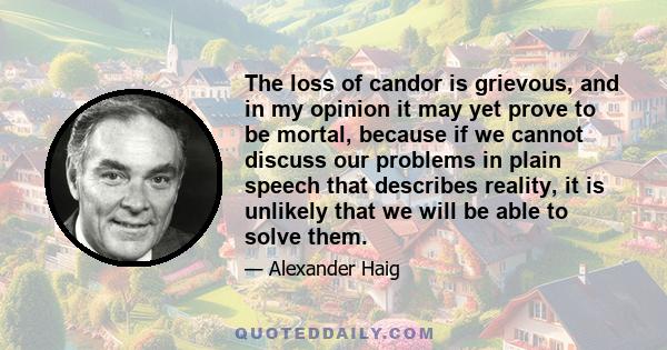 The loss of candor is grievous, and in my opinion it may yet prove to be mortal, because if we cannot discuss our problems in plain speech that describes reality, it is unlikely that we will be able to solve them.