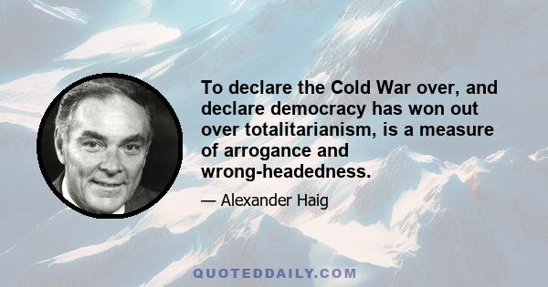 To declare the Cold War over, and declare democracy has won out over totalitarianism, is a measure of arrogance and wrong-headedness.