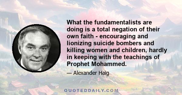 What the fundamentalists are doing is a total negation of their own faith - encouraging and lionizing suicide bombers and killing women and children, hardly in keeping with the teachings of Prophet Mohammed.