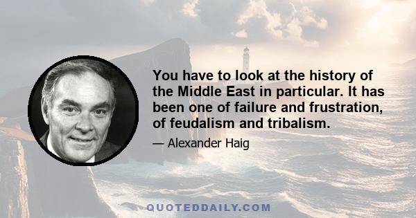 You have to look at the history of the Middle East in particular. It has been one of failure and frustration, of feudalism and tribalism.