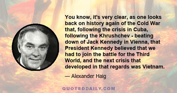 You know, it's very clear, as one looks back on history again of the Cold War that, following the crisis in Cuba, following the Khrushchev - beating down of Jack Kennedy in Vienna, that President Kennedy believed that