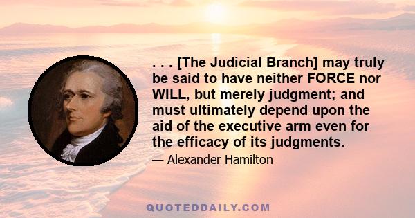 . . . [The Judicial Branch] may truly be said to have neither FORCE nor WILL, but merely judgment; and must ultimately depend upon the aid of the executive arm even for the efficacy of its judgments.