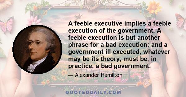 A feeble executive implies a feeble execution of the government. A feeble execution is but another phrase for a bad execution; and a government ill executed, whatever may be its theory, must be, in practice, a bad