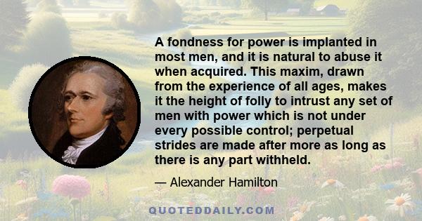 A fondness for power is implanted in most men, and it is natural to abuse it when acquired. This maxim, drawn from the experience of all ages, makes it the height of folly to intrust any set of men with power which is