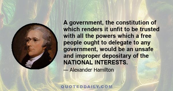 A government, the constitution of which renders it unfit to be trusted with all the powers which a free people ought to delegate to any government, would be an unsafe and improper depositary of the NATIONAL INTERESTS.