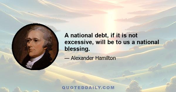 A national debt, if it is not excessive, will be to us a national blessing.