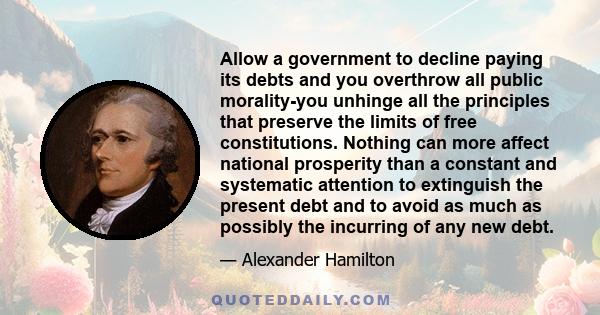 Allow a government to decline paying its debts and you overthrow all public morality-you unhinge all the principles that preserve the limits of free constitutions. Nothing can more affect national prosperity than a