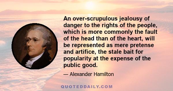 An over-scrupulous jealousy of danger to the rights of the people, which is more commonly the fault of the head than of the heart, will be represented as mere pretense and artifice, the stale bait for popularity at the