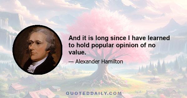 And it is long since I have learned to hold popular opinion of no value.