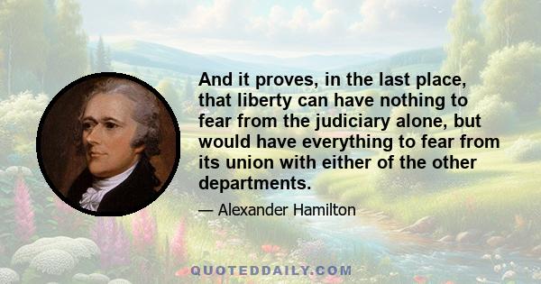 And it proves, in the last place, that liberty can have nothing to fear from the judiciary alone, but would have everything to fear from its union with either of the other departments.