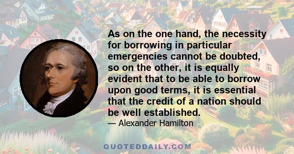 As on the one hand, the necessity for borrowing in particular emergencies cannot be doubted, so on the other, it is equally evident that to be able to borrow upon good terms, it is essential that the credit of a nation