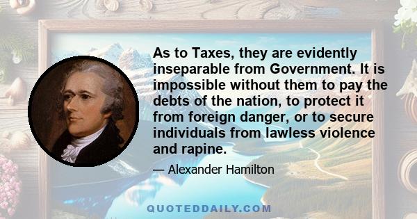 As to Taxes, they are evidently inseparable from Government. It is impossible without them to pay the debts of the nation, to protect it from foreign danger, or to secure individuals from lawless violence and rapine.