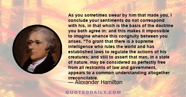 As you sometimes swear by him that made you, I conclude your sentiments do not correspond with his, in that which is the basis of the doctrine you both agree in: and this makes it impossible to imagine whence this