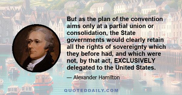 But as the plan of the convention aims only at a partial union or consolidation, the State governments would clearly retain all the rights of sovereignty which they before had, and which were not, by that act,