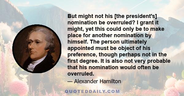 But might not his [the president's] nomination be overruled? I grant it might, yet this could only be to make place for another nomination by himself. The person ultimately appointed must be object of his preference,