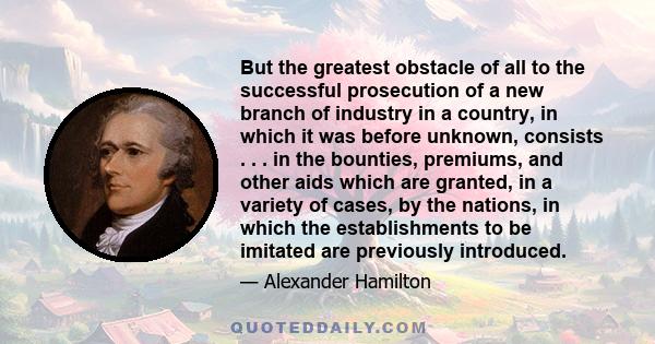 But the greatest obstacle of all to the successful prosecution of a new branch of industry in a country, in which it was before unknown, consists . . . in the bounties, premiums, and other aids which are granted, in a