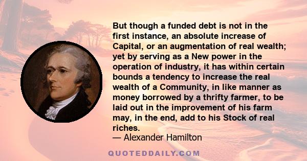 But though a funded debt is not in the first instance, an absolute increase of Capital, or an augmentation of real wealth; yet by serving as a New power in the operation of industry, it has within certain bounds a