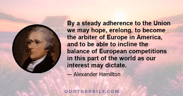 By a steady adherence to the Union we may hope, erelong, to become the arbiter of Europe in America, and to be able to incline the balance of European competitions in this part of the world as our interest may dictate.