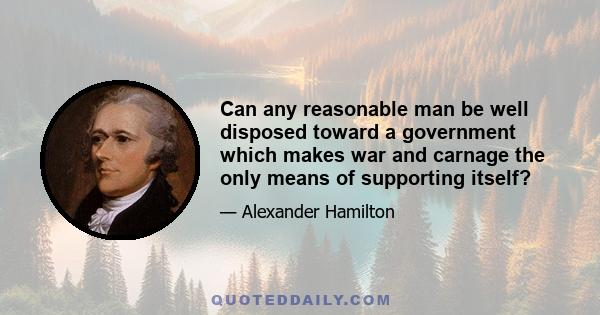 Can any reasonable man be well disposed toward a government which makes war and carnage the only means of supporting itself?