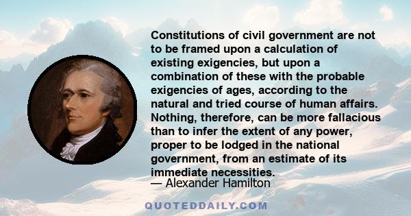 Constitutions of civil government are not to be framed upon a calculation of existing exigencies, but upon a combination of these with the probable exigencies of ages, according to the natural and tried course of human