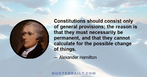 Constitutions should consist only of general provisions; the reason is that they must necessarily be permanent, and that they cannot calculate for the possible change of things.