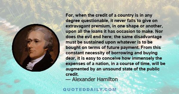 For, when the credit of a country is in any degree questionable, it never fails to give on extravagant premium, in one shape or another, upon all the loans it has occasion to make. Nor does the evil end here; the same