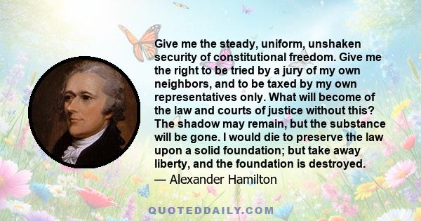 Give me the steady, uniform, unshaken security of constitutional freedom. Give me the right to be tried by a jury of my own neighbors, and to be taxed by my own representatives only. What will become of the law and