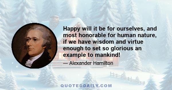 Happy will it be for ourselves, and most honorable for human nature, if we have wisdom and virtue enough to set so glorious an example to mankind!