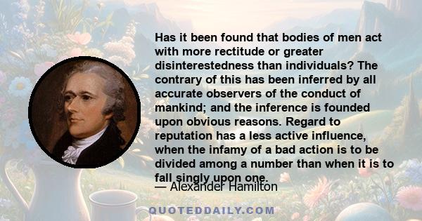 Has it been found that bodies of men act with more rectitude or greater disinterestedness than individuals? The contrary of this has been inferred by all accurate observers of the conduct of mankind; and the inference