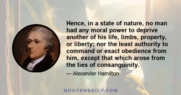 Hence, in a state of nature, no man had any moral power to deprive another of his life, limbs, property, or liberty; nor the least authority to command or exact obedience from him, except that which arose from the ties