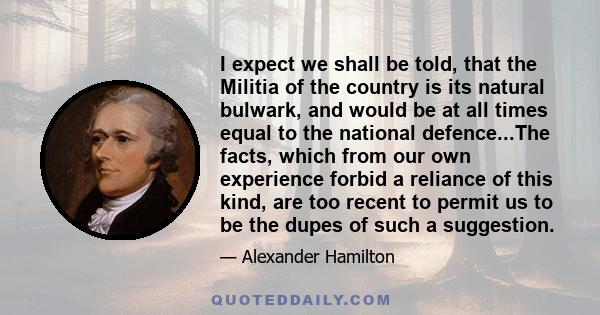 I expect we shall be told, that the Militia of the country is its natural bulwark, and would be at all times equal to the national defence...The facts, which from our own experience forbid a reliance of this kind, are