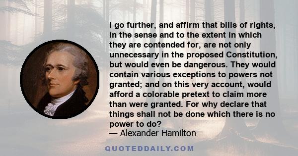 I go further, and affirm that bills of rights, in the sense and to the extent in which they are contended for, are not only unnecessary in the proposed Constitution, but would even be dangerous. They would contain