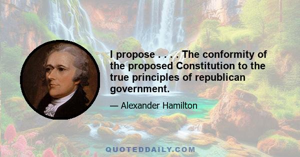 I propose . . . . The conformity of the proposed Constitution to the true principles of republican government.