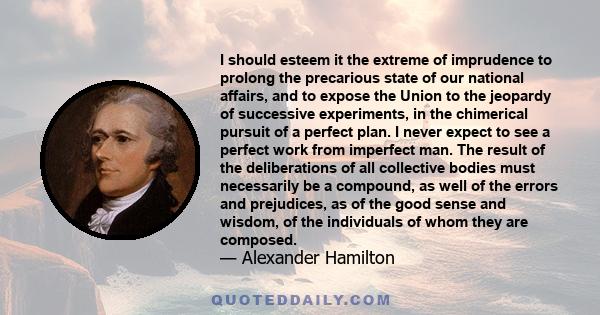 I should esteem it the extreme of imprudence to prolong the precarious state of our national affairs, and to expose the Union to the jeopardy of successive experiments, in the chimerical pursuit of a perfect plan. I