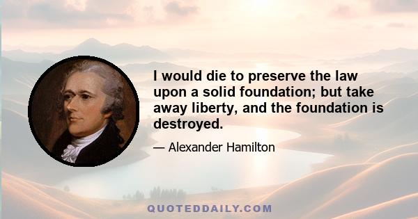 I would die to preserve the law upon a solid foundation; but take away liberty, and the foundation is destroyed.