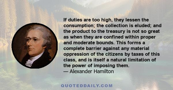 If duties are too high, they lessen the consumption; the collection is eluded; and the product to the treasury is not so great as when they are confined within proper and moderate bounds. This forms a complete barrier