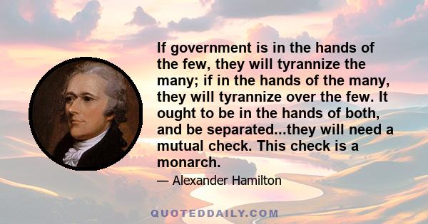 If government is in the hands of the few, they will tyrannize the many; if in the hands of the many, they will tyrannize over the few. It ought to be in the hands of both, and be separated...they will need a mutual