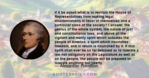 If it be asked what is to restrain the House of Representatives from making legal discriminations in favor of themselves and a particular class of the society? I answer, the genius of the whole system, the nature of