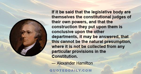 If it be said that the legislative body are themselves the constitutional judges of their own powers, and that the construction they put upon them is conclusive upon the other departments, it may be answered, that this